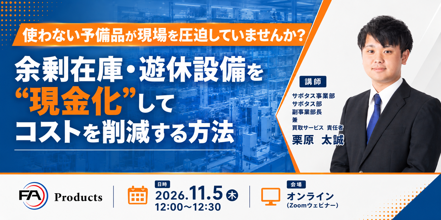 使わない予備品が現場を圧迫していませんか? 余剰在庫・遊休設備を“現金化”してコストを削減する方法 2026.11.5(木)12:00-12:30 オンライン(Zoomウェビナー) 講師:サポタス事業部 サポタス部 副事業部長 兼 買取サービス責任者 栗原太誠